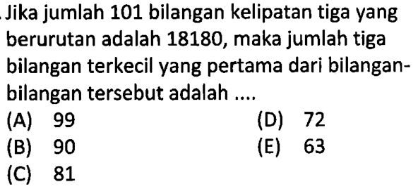 Jika jumlah 101 bilangan kelipatan tiga yang berurutan adalah 18180, maka jumlah tiga bilangan terkecil yang pertama dari bilangan-bilangan tersebut adalah ... (A) 99 (D) 72 (B) 90 (E) 63 (C) 81