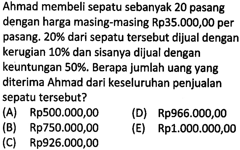 Ahmad membeli sepatu sebanyak 20 pasang dengan harga masing-masing Rp35.000,00 per pasang.  20%  dari sepatu tersebut dijual dengan kerugian  10%  dan sisanya dijual dengan keuntungan 50%. Berapa jumlah uang yang diterima Ahmad dari keseluruhan penjualan sepatu tersebut?