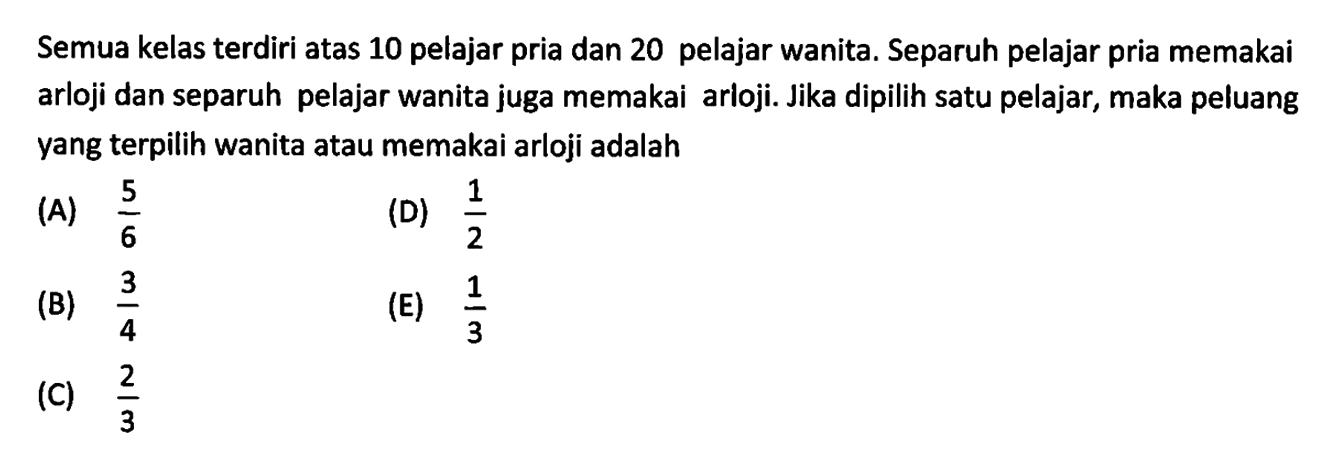 Semua kelas terdiri atas 10 pelajar pria dan 20 pelajar wanita. Separuh pelajar pria memakai arloji dan separuh pelajar wanita juga memakai arloji. Jika dipilih satu pelajar, maka peluang yang terpilih wanita atau memakai arloji adalah