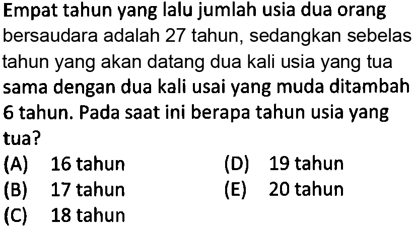 Empat tahun yang lalu jumlah usia dua orang bersaudara adalah 27 tahun, sedangkan sebelas tahun yang akan datang dua kali usia yang tua sama dengan dua kali usai yang muda ditambah 6 tahun. Pada saat ini berapa tahun usia yang tua? (A) 16 tahun (D) 19 tahun (B) 17 tahun (E) 20 tahun (C) 18 tahun