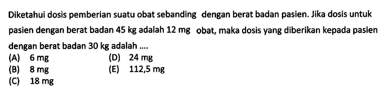 Diketahui dosis pemberian suatu obat sebanding dengan berat badan pasien. Jika dosis untuk pasien dengan berat badan 45 kg adalah 12 mg obat, maka dosis yang diberikan kepada pasien dengan berat badan 30 kg adalah ....