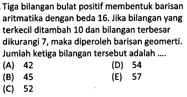 Tiga bilangan bulat positif membentuk barisan aritmatika dengan beda 16. Jika bilangan yang terkecil ditambah 10 dan bilangan terbesar dikurangi 7, maka diperoleh barisan geomerti. Jumlah ketiga bilangan tersebut adalah ....