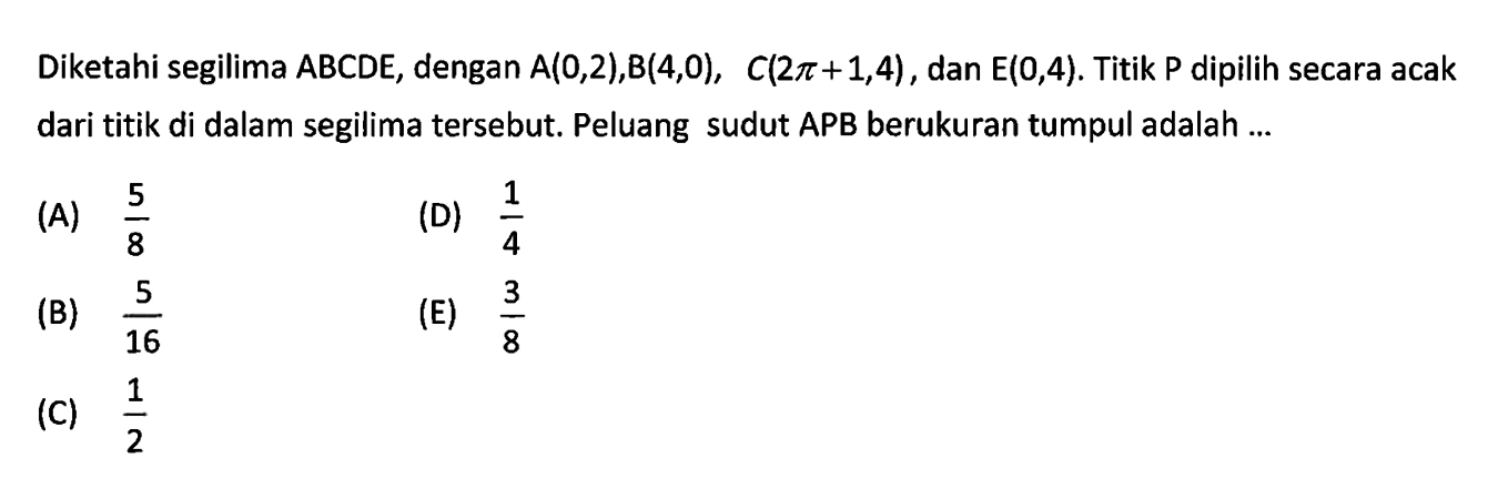 Diketahi segilima  ABCDE , dengan  A(0,2), B(4,0), C(2pi+1, 4) , dan  E(0,4) . Titik  P  dipilih secara acak dari titik di dalam segilima tersebut. Peluang sudut APB berukuran tumpul adalah ... 