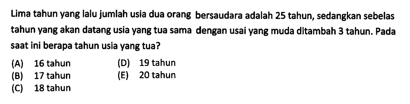 Lima tahun yang Ialu jumlah usia dua orang bersaudara adalah 25 tahun, sedangkan sebelas tahun yang akan datang usia yang tua sama dengan usai yang muda ditambah 3 tahun. Pada saat ini berapa tahun usia yang tua?