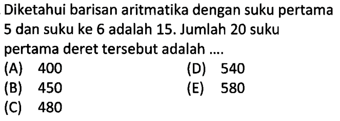 Diketahui barisan aritmatika dengan suku pertama 5 dan suku ke 6 adalah 15. Jumlah 20 suku pertama deret tersebut adalah .... 