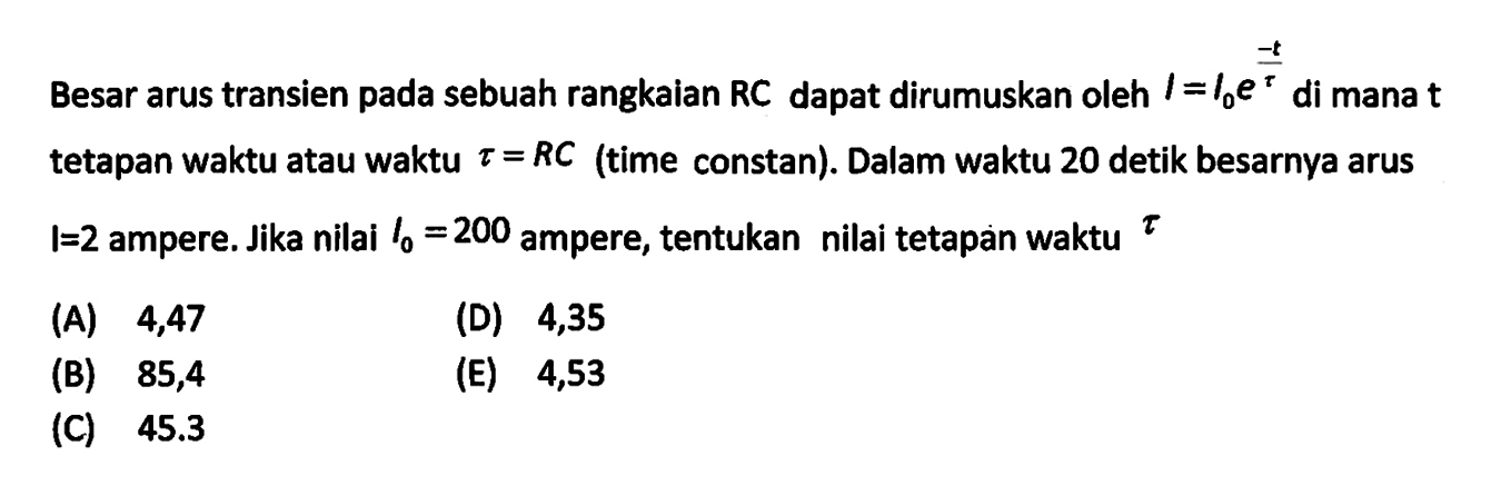 Besar arus transien pada sebuah rangkaian RC dapat dirumuskan oleh  I=I0 e^(-t/tau) di mana  t  tetapan waktu atau waktu tau=RC (time constan). Dalam waktu 20 detik besarnya arus I=2  ampere. Jika nilai I0=200 ampere, tentukan nilai tetapan waktu tau 