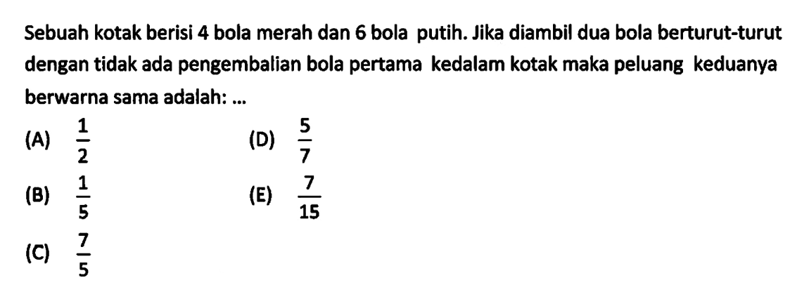 Sebuah kotak berisi 4 bola merah dan 6 bola putih. Jika diambil dua bola berturut-turut dengan tidak ada pengembalian bola pertama kedalam kotak maka peluang keduanya berwarna sama adalah: ... 