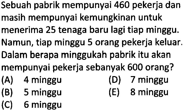 Sebuah pabrik mempunyai 460 pekerja dan masih mempunyai kemungkinan untuk menerima 25 tenaga baru lagi tiap minggu. Namun, tiap minggu 5 orang pekerja keluar. Dalam berapa minggukah pabrik itu akan mempunyai pekerja sebanyak 600 orang?

