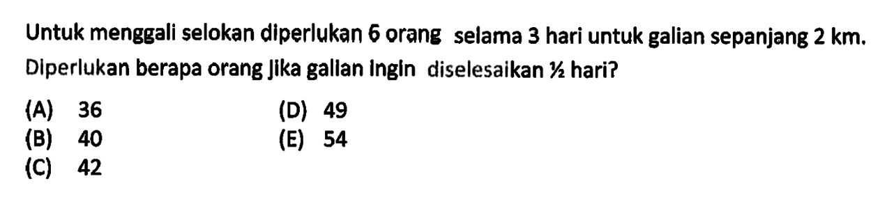 Untuk menggali selokan diperlukan 6 orang selama 3 hari untuk galian sepanjang  2 km. Diperlukan berapa orang jika gallan ingin diselesaikan 1/2  hari?(A) 36(B) 40(C) 42(D) 49(E) 54