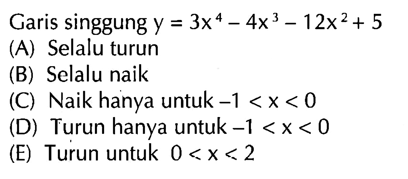 Garis singgung y=3x^4-4x^3-12x^2+5(A) Selalu turun(B) Selalu naik(C) Naik hanya untuk -1<x<0(D) Turun hanya untuk -1<x<0(E) Turun untuk 0<x<2