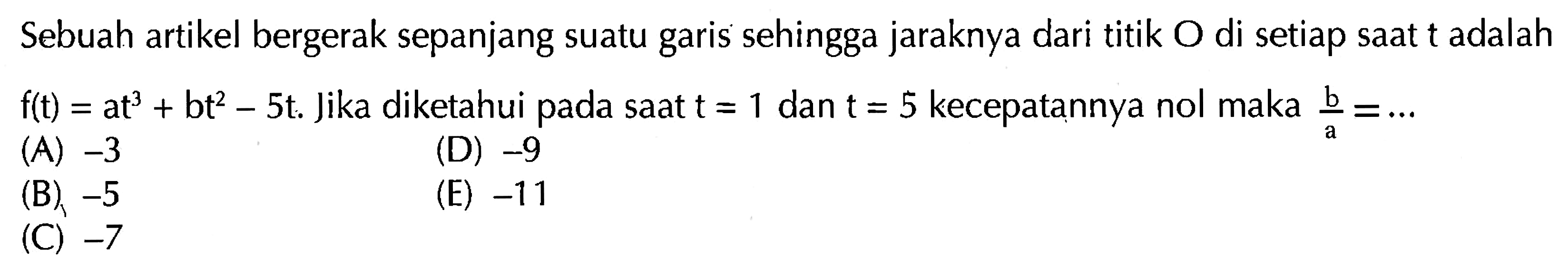 Sebuah artikel bergerak sepanjang suatu garis sehingga jaraknya dari titik O di setiap saat t adalah f(t)=at^3+bt^2-5t.  Jika diketahui pada saat t=1 dan t=5 kecepatannya nol maka b/a=... 