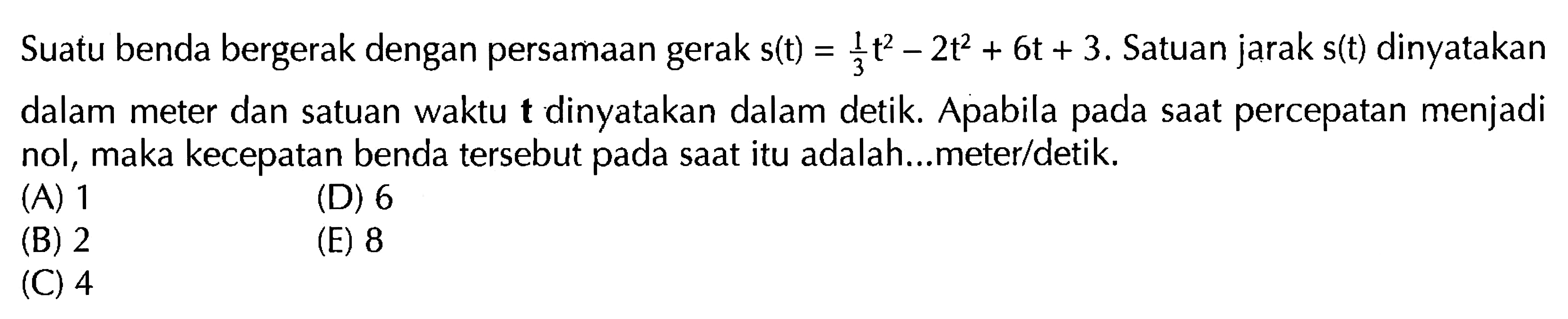 Suatu benda bergerak dengan persamaan gerak s(t)=1/3 t^2-2t^2+6t+3. Satuan jarak s(t) dinyatakan dalam meter dan satuan waktu t dinyatakan dalam detik. Apabila pada saat percepatan menjadi nol, maka kecepatan benda tersebut pada saat itu adalah...meter/detik.