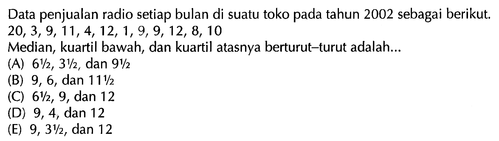 Data penjualan radio setiap bulan di suatu toko pada tahun 2002 sebagai berikut. 20,3,9,11,4,12,1,9,9,12,8,10 Median, kuartil bawah, dan kuartil atasnya berturut-turut adalah ...