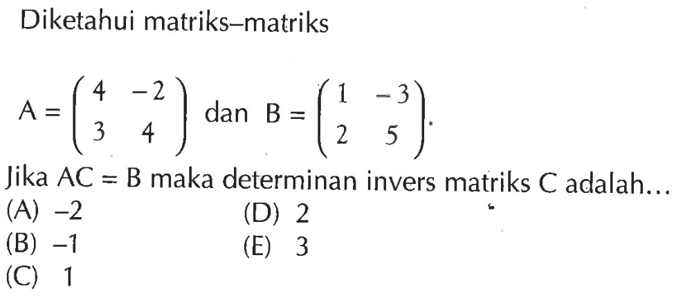 Diketahui matriks-matriks A=(4 -2 3 4) dan B=(1 -3 2 5). Jika AC=B maka determinan invers matriks C adalah....