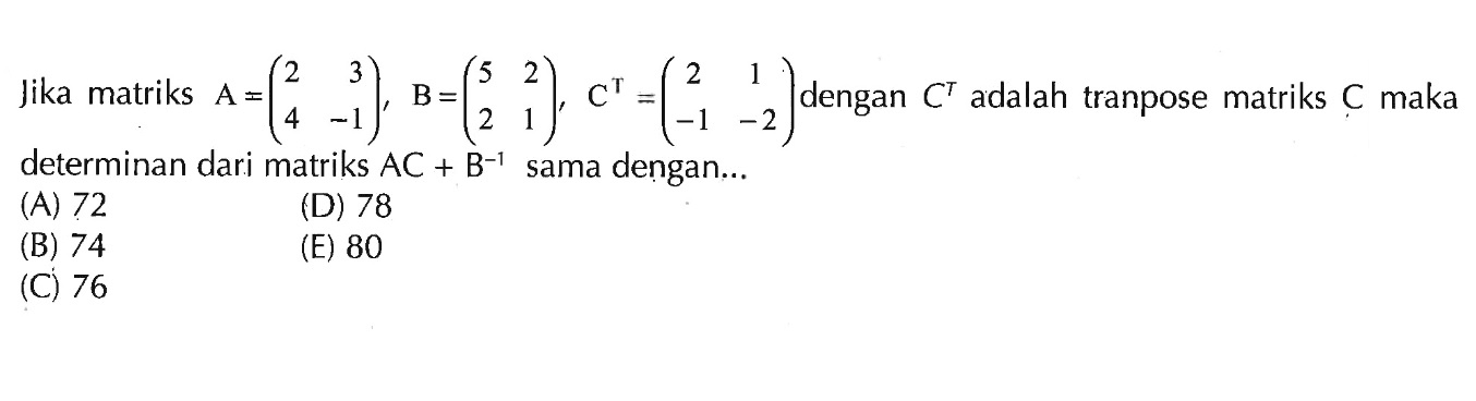 Jika matriks A =(2 3 4 -1), B=(5 2 2 1). C^T=(2 1 -1 -2) dengan C^T adalah tranpose matriks C maka determinan dari matriks AC + B^-1 sama dengan .