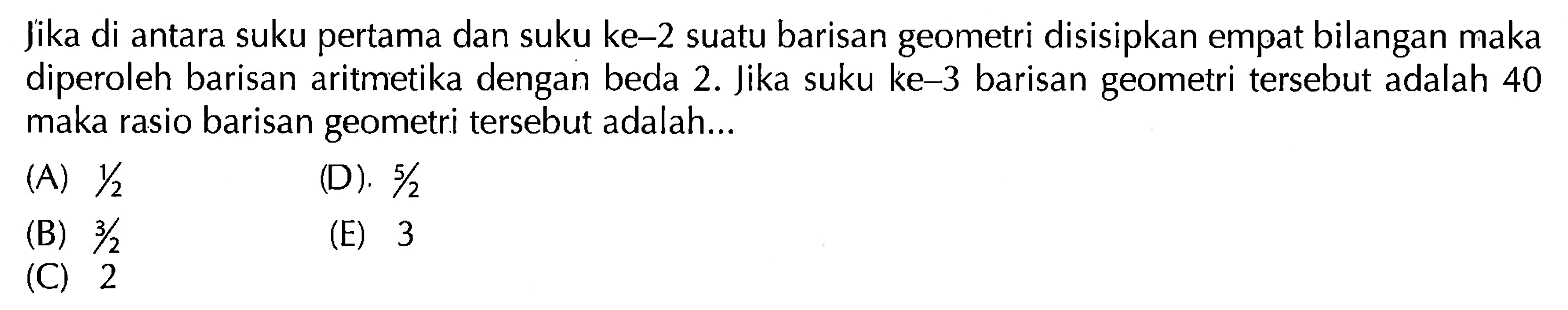 Jika di antara suku pertama dan suku ke-2 suatu barisan geometri disisipkan empat bilangan maka diperoleh barisan aritmetika dengan beda 2. Jika suku ke-3 barisan geometri tersebut adalah 40 maka rasio barisan geometri tersebut adalah...