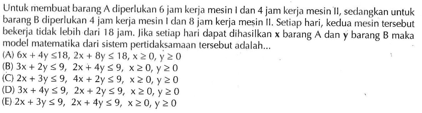 Untuk membuat barang A diperlukan 6 jam kerja mesin I dan 4 jam kerja mesin II, sedangkan untuk barang B diperlukan 4 jam kerja mesin I dan 8 jam kerja mesin II. Setiap hari, kedua mesin tersebut bekerja tidak lebih dari 18 jam. Jika setiap hari dapat dihasilkan x barang A dan y barang B maka model matematika dari sistem pertidaksamaan tersebut adalah ...