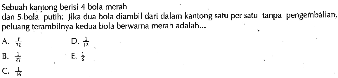 Sebuah kantong berisi 4 bola merahdan 5 bola putih: Jika dua bola diambil dari dalam kantong satu per satu tanpa pengembalian; peluang terambilnya kedua bóola berwarna merah adalah...