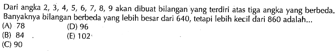 Dari angka 2,3,4,5,6,7,8,9 akan dibuat bilangan yang terdiri atas tiga angka yang berbeda. Banyaknya bilangan berbeda yang lebih besar dari 640, tetapi lebih kecil dari 860 adalah...