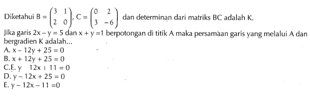 Diketahui B=(3 1 2 0), C=(0 2 3 -6) dan determinan dari matriks BC adalah K. Jika garis 2x-y=5 dan x+y=1 berpotongan di titik A maka persamaan garis yang melalui A dan bergradien K adalah...