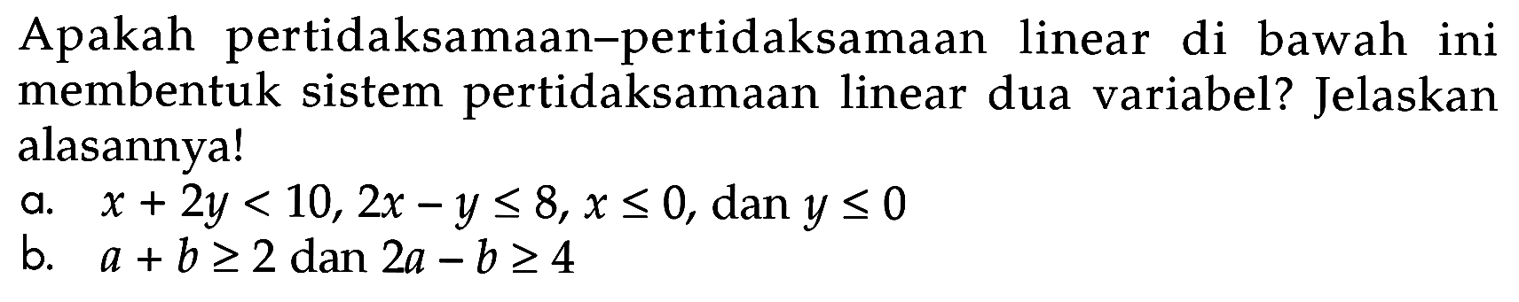 Apakah pertidaksamaan-pertidaksamaan linear di bawah ini membentuk sistem pertidaksamaan linear dua variabel? Jelaskan alasannya! a. x+2y<10, 2x-y<=8, x<=0, dan y<=0 b. a+b>=2 dan 2a-b>=4