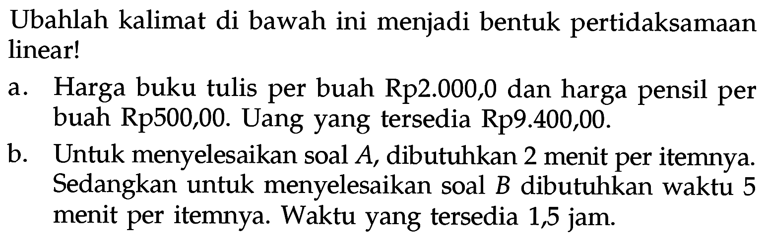 Ubahlah kalimat di bawah ini menjadi bentuk pertidaksamaan linear! a. Harga buku tulis per buah Rp2.000,00 dan harga pensil per buah Rp500,00. Uang yang tersedia Rp9.400,00. b. Untuk menyelesaikan soal A, dibutuhkan 2 menit per itemnya. Sedangkan untuk menyelesaikan soal B dibutuhkan waktu 5 menit per itemnya. Waktu yang tersedia 1,5 jam.