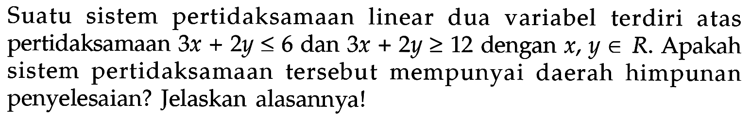 Suatu sistem pertidaksamaan linear dua variabel terdiri atas pertidaksamaan 3x+2y<=6 dan 3x+2y>=12 dengan x, y e R. Apakah sistem pertidaksamaan tersebut mempunyai daerah himpunan penyelesaian? Jelaskan alasannya!