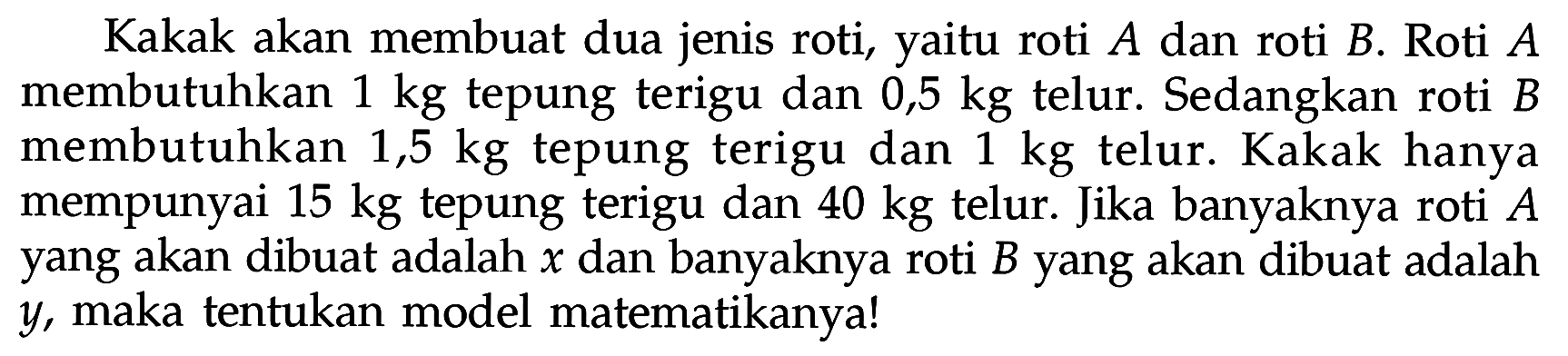 Kakak akan membuat dua jenis roti, yaitu roti A dan roti B. Roti A membutuhkan 1 kg tepung terigu dan 0,5 kg telur. Sedangkan roti B membutuhkan 1,5 kg tepung terigu dan 1 kg telur. Kakak hanya mempunyai 15 kg tepung terigu dan 40 kg telur. Jika banyaknya roti A yang akan dibuat adalah x dan banyaknya roti B yang akan dibuat adalah y, maka tentukan model matematikanya!