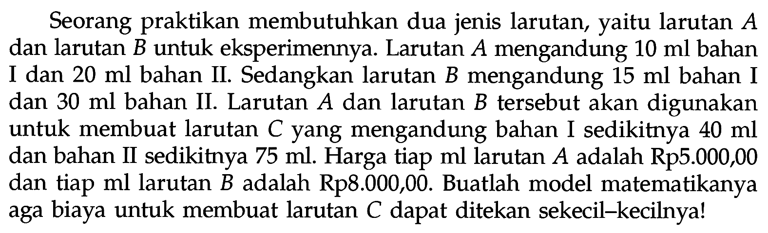 Seorang praktikan membutuhkan dua jenis larutan yaitu larutan A dan larutan B untuk eksperimennya. Larutan A mengandung 10 ml bahan I dan 20 ml bahan II. Sedangkan larutan B mengandung 15 ml bahan I dan 30 ml bahan II. Larutan A dan larutan B tersebut akan digunakan untuk membuat larutan C yang mengandung bahan I sedikitnya 40 ml dan bahan II sedikitnya 75 ml. Harga tiap ml larutan A adalah Rp5.000,00 dan tiap ml larutan B adalah Rp8.000,00. Buatlah model matematikanya aga biaya untuk membuat larutan C dapat ditekan sekecil-kecilnya!