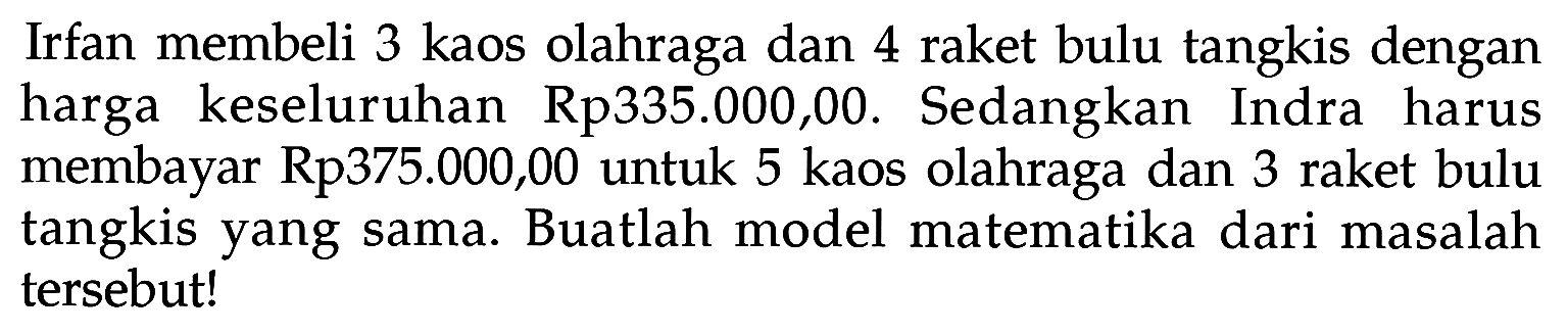 Irfan membeli 3 kaos olahraga dan 4 raket bulu tangkis dengan harga keseluruhan Rp335.000,00. Sedangkan Indra harus membayar Rp375.000,00 untuk 5 kaos olahraga dan 3 raket bulu tangkis yang sama. Buatlah model matematika dari masalah tersebut!