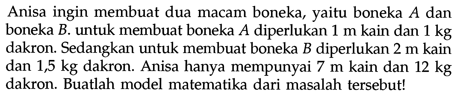 Anisa ingin membuat dua macam boneka, yaitu boneka A dan boneka B. untuk membuat boneka A diperlukan 1 m kain dan 1 kg dakron. Sedangkan untuk membuat boneka B diperlukan 2 m kain dan 1,5 kg dakron. Anisa hanya mempunyai 7 m kain dan 12 kg dakron. Buatlah model matematika dari masalah tersebut!