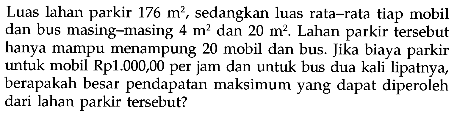 Luas lahan 176 m^2, sedangkan luas rata-rata tiap mobil parkir dan bus masing-masing 4 m^2 dan 20 m^2. Lahan parkir tersebut hanya mampu menampung 20 mobil dan bus. Jika biaya parkir untuk mobil Rp1.000,00 per jam dan untuk bus dua kali lipatnya, berapakah besar pendapatan maksimum yang dapat diperoleh dari lahan parkir tersebut?