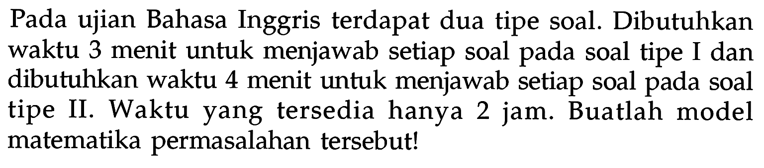 Pada ujian Bahasa Inggris terdapat dua tipe soal. Dibutuhkan waktu 3 menit untuk menjawab setiap soal pada soal tipe I dan dibutuhkan waktu 4 menit untuk menjawab setiap soal pada soal tipe II. Waktu yang tersedia hanya 2 jam. Buatlah model matematika permasalahan tersebut!