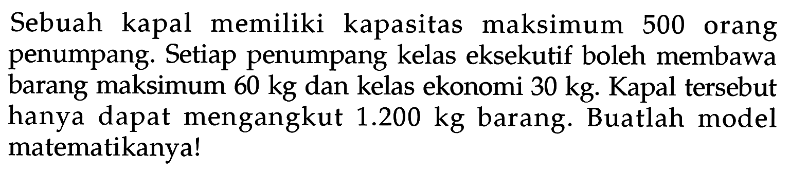 Sebuah kapal memiliki kapasitas maksimum 500 orang penumpang. Setiap penumpang kelas eksekutif boleh membawa barang maksimum 60 kg dan kelas ekonomi 30 kg. Kapal tersebut hanya dapat mengangkut 1.200 kg barang. Buatlah model matematikanya!