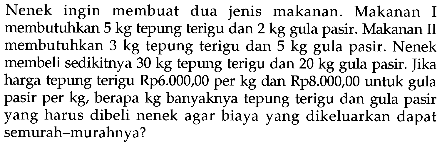 Nenek ingin membuat dua jenis makanan. Makanan I membutuhkan 5 kg tepung terigu dan 2 kg gula pasir. Makanan II membutuhkan 3 kg tepung terigu dan 5 kg gula pasir. Nenek membeli sedikitnya 30 kg tepung terigu dan 20 kg pasir. Jika gula harga tepung terigu Rp6.000,00 per kg dan Rp8.000,00 untuk gula pasir per kg, berapa kg banyaknya tepung terigu dan gula pasir yang harus dibeli nenek agar biaya yang dikeluarkan dapat semurah-murahnya?