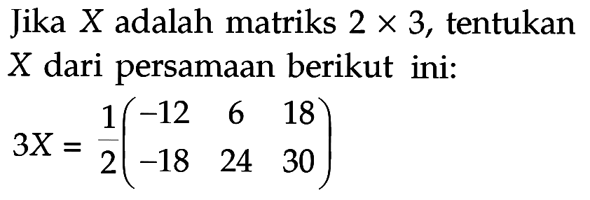 Jika X adalah matriks 2 x 3, tentukan X dari persamaan berikut ini: 3X=1/2(-12 6 18 -18 24 30)