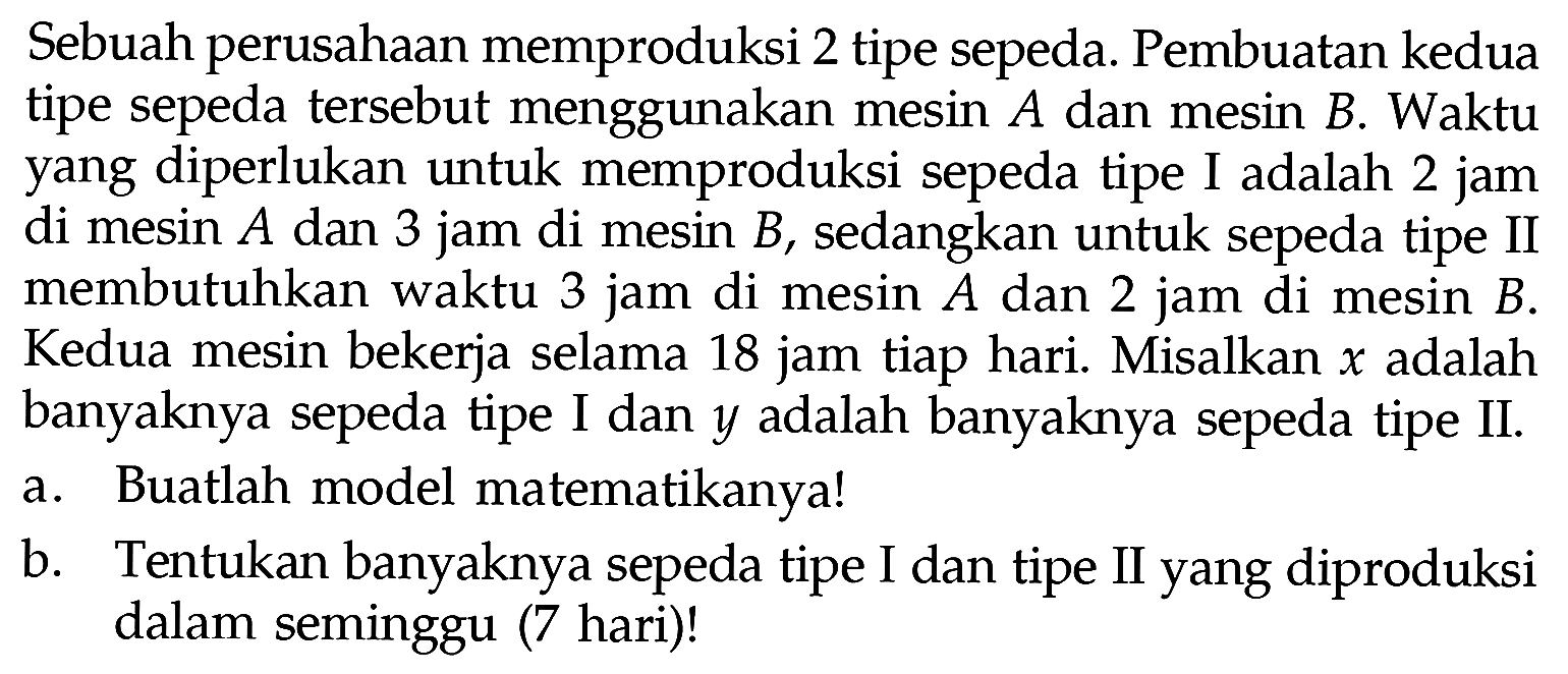 Sebuah perusahaan memproduksi 2 tipe sepeda. Pembuatan kedua tipe sepeda tersebut menggunakan mesin A dan mesin B. Waktu yang diperlukan untuk memproduksi sepeda tipe I adalah 2 jam di mesin A dan 3 jam di mesin B, sedangkan untuk sepeda tipe II membutuhkan waktu 3 jam di mesin A dan 2 jam di mesin B. Kedua mesin bekerja selama 18 jam tiap hari. Misalkan x adalah banyaknya sepeda tipe I dan y adalah banyaknya sepeda tipe II. a. Buatlah model matematikanya! b. Tentukan banyaknya sepeda tipe I dan tipe II yang diproduksi dalam seminggu (7 hari)!