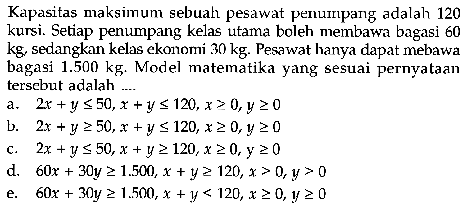 Kapasitas maksimum sebuah pesawat penumpang adalah 120 kursi. Setiap penumpang kelas utama boleh membawa bagasi 60 kg, sedangkan kelas ekonomi 30 kg. Pesawat hanya dapat mebawa bagasi 1.500 kg. Model matematika yang sesuai pernyataan tersebut adalah....