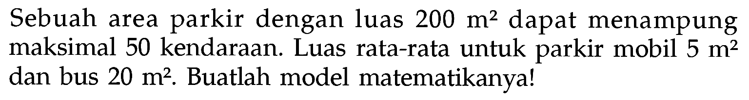 Sebuah area parkir dengan luas 200 m^2 dapat menampung maksimal 50 kendaraan. Luas rata-rata untuk parkir mobil 5 m^2 dan bus 20 m^2. Buatlah model matematikanya!