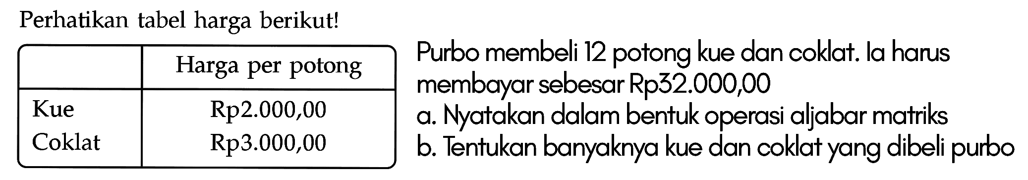 Perhatikan tabel harga berikut! Harga per potong Kue Rp2.000,00 Coklat Rp3.000,00 Purbo membeli 12 potong kue dan coklat. la harus membayar sebesar Rp32.000,00 a. Nyatakan dalam bentuk operasi aljabar matriks b. Tentukan banyaknya kue dan coklat yang dibeli purbo