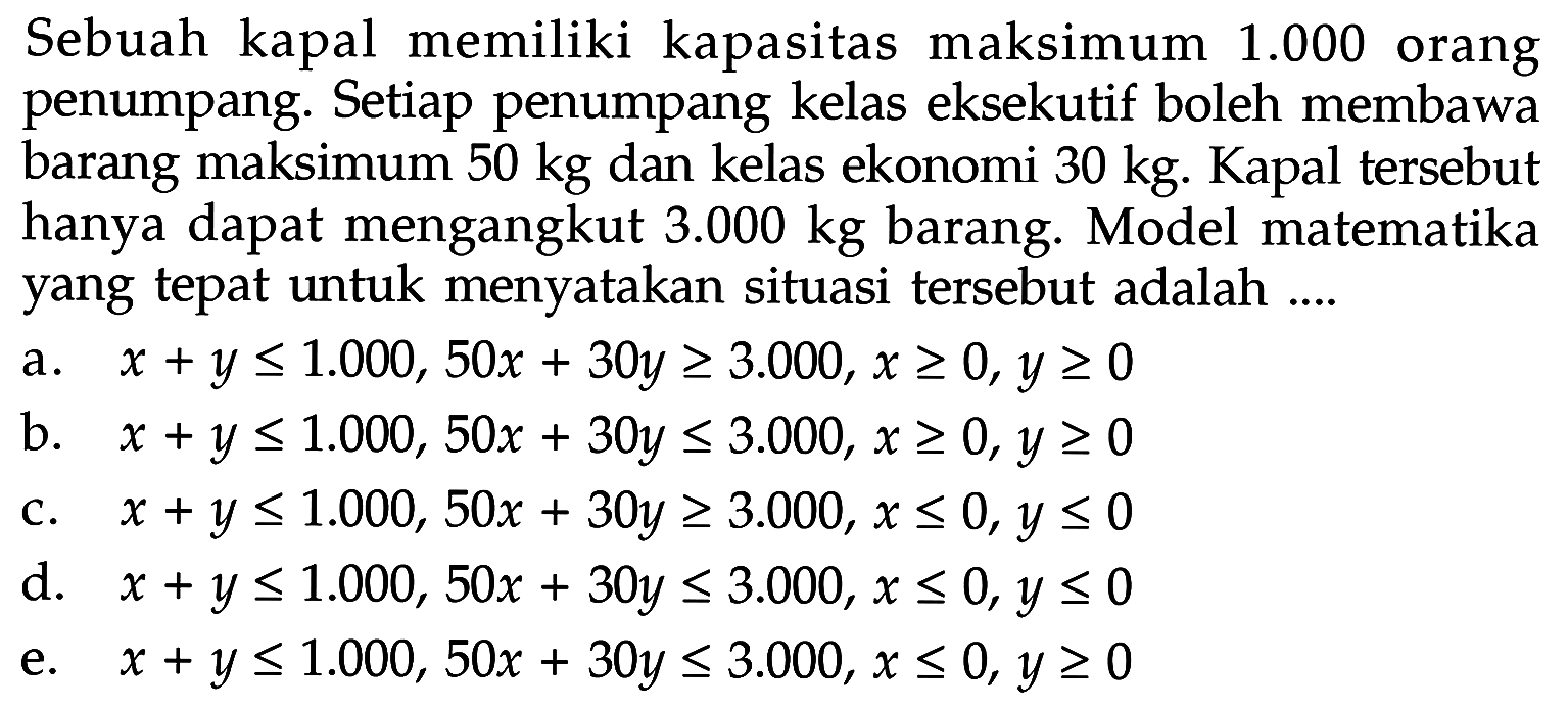 Sebuah kapal memiliki kapasitas maksimum 1.000 orang penumpang. Setiap penumpang kelas eksekutif boleh membawa barang maksimum 50 kg dan kelas ekonomi 30 kg. Kapal tersebut hanya dapat mengangkut 3.000 kg barang. Model matematika yang tepat untuk menyatakan situasi tersebut adalah ...