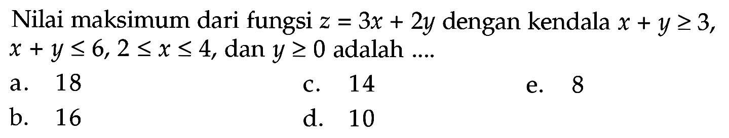 Nilai maksimum dari fungsi z=3x+2y dengan kendala x+y>=3, x+y<= 6, 2<=x<=4, dan y>=0 adalah ...