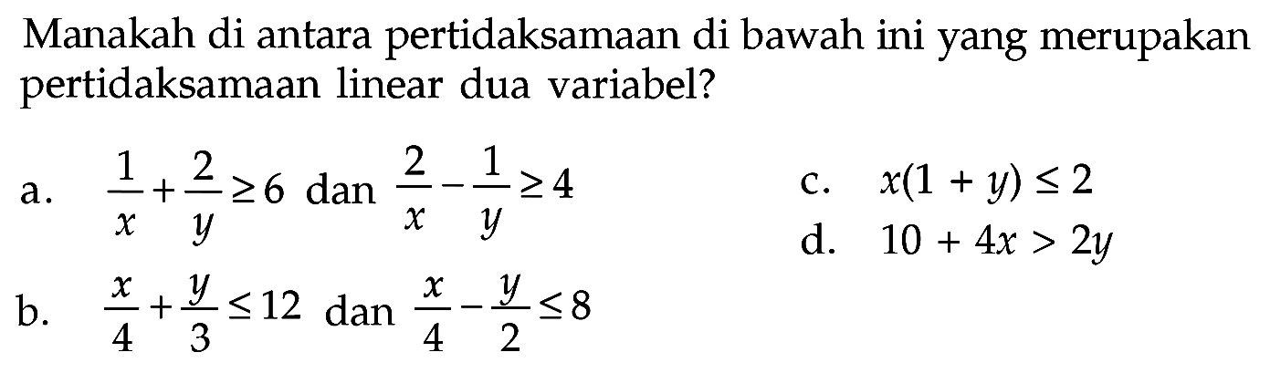 Manakah di antara pertidaksamaan di bawah ini yang merupakan pertidaksamaan linear dua variabel? a. 1/x+2/y>=6 dan 2/x-1/y>=4 b. x/4+y/3<=12 dan x/4-y/2<=8 c. x(1+y)<=2 d. 10+4x>2y