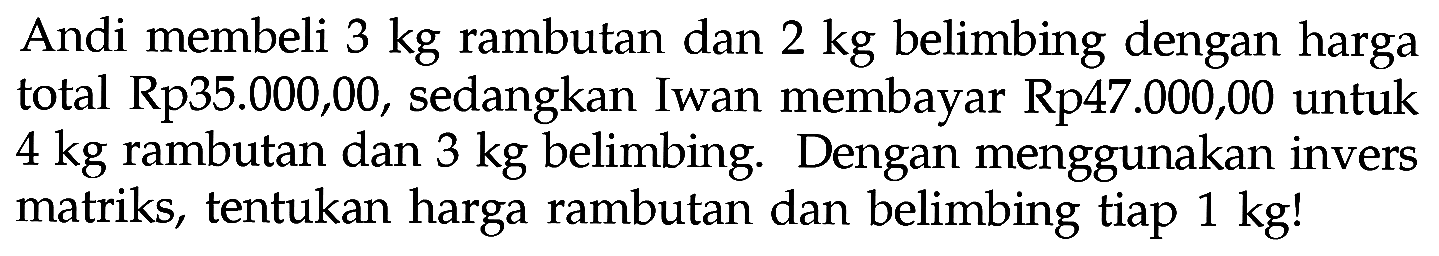 Andi membeli 3 kg rambutan dan 2 kg belimbing dengan harga total Rp35.000,00, sedangkan Iwan membayar Rp47.000,00 untuk 4 kg rambutan dan 3 kg belimbing. Dengan menggunakan invers matriks, tentukan harga rambutan dan belimbing tiap 1 kg!