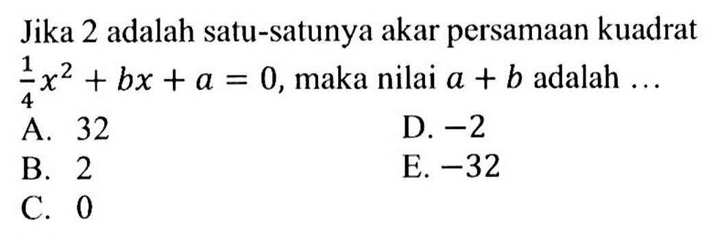 Jika 2 adalah satu-satunya akar persamaan kuadrat 1x^2/4 + bx + a = 0,maka nilai a + b adalah