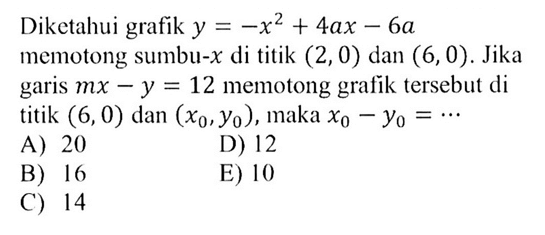 Diketahui grafik y=-x^2+4ax-6a memotong sumbu-x di titik (2,0) dan (6,0). Jika garis mx-y=12 memotong grafik tersebut di titik (6,0) dan (x0, y0), maka x0-y0=... 