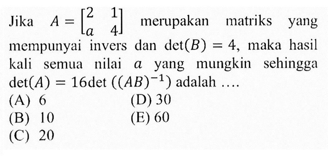 Jika A=[2 1 a 4] merupakan matriks yang mempunyai invers dan det(B)=4, maka hasil kali semua nilai a yang mungkin sehingga det(A)=16det((AB)^-1) adalah  .... .