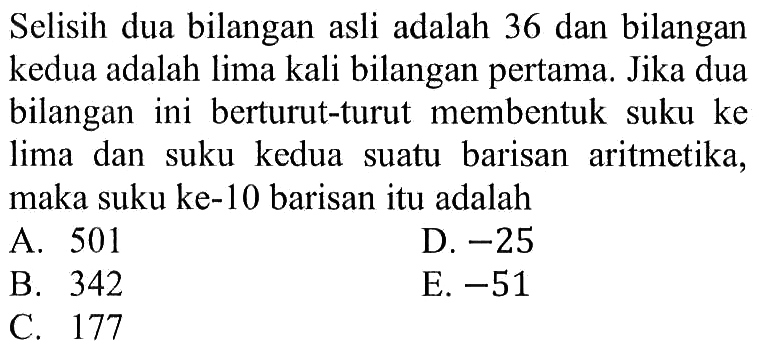 Selisih dua bilangan asli adalah 36 dan bilangan kedua adalah lima kali bilangan pertama. Jika dua bilangan ini berturut-turut membentuk suku ke lima dan suku kedua suatu barisan aritmetika, maka suku ke-10 barisan itu adalah 