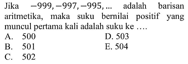 Jika  -999, -997, -995, ...   adalah barisan aritmetika, maka suku bernilai positif yang muncul pertama kali adalah suku ke ....