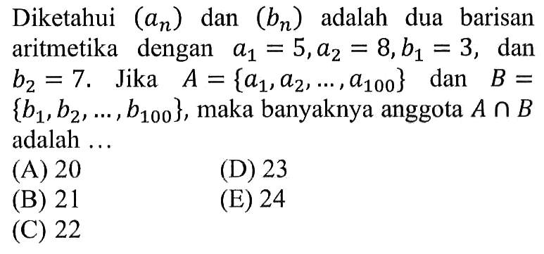 Diketahui  (an)  dan  (bn)  adalah dua barisan aritmetika dengan  a1=5, a2=8, b1=3, dan  b2=7.  Jika  A={a1, a2, ..., a100} dan  B={b1, b2, ..., b100}, maka banyaknya anggota  A n B  adalah ...